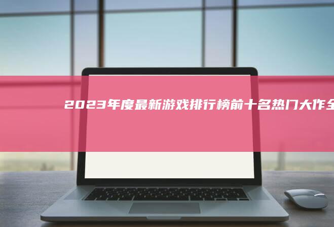 2023年度最新游戏排行榜前十名：热门大作全揭秘